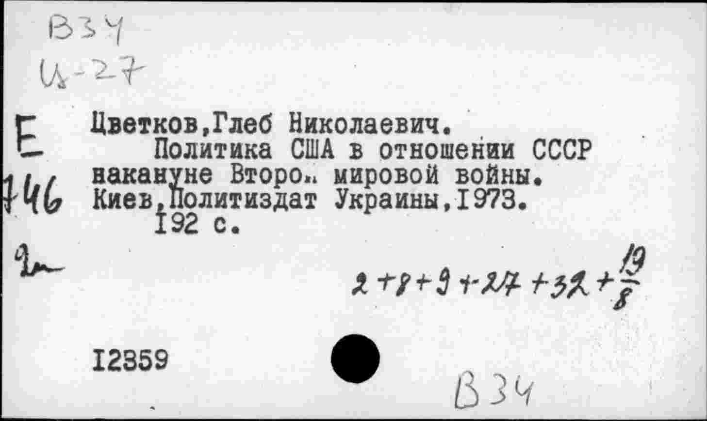 ﻿В3>4
Цветков,Глеб Николаевич.
Политика США в отношении СССР / накануне Второ.» мировой войны.
КиеВ|Политиздат Украины,1973.
ОХ
12359